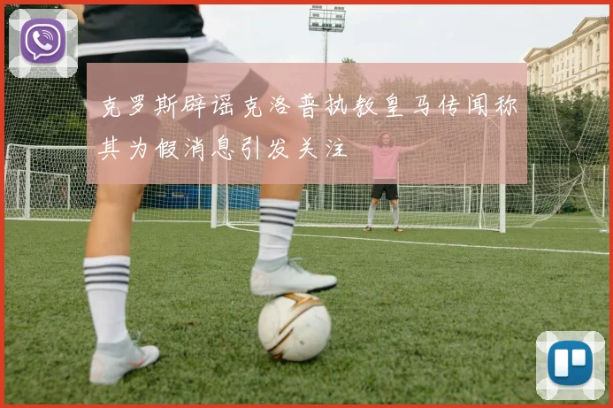 克罗斯辟谣克洛普执教皇马传闻称其为假消息引发关注