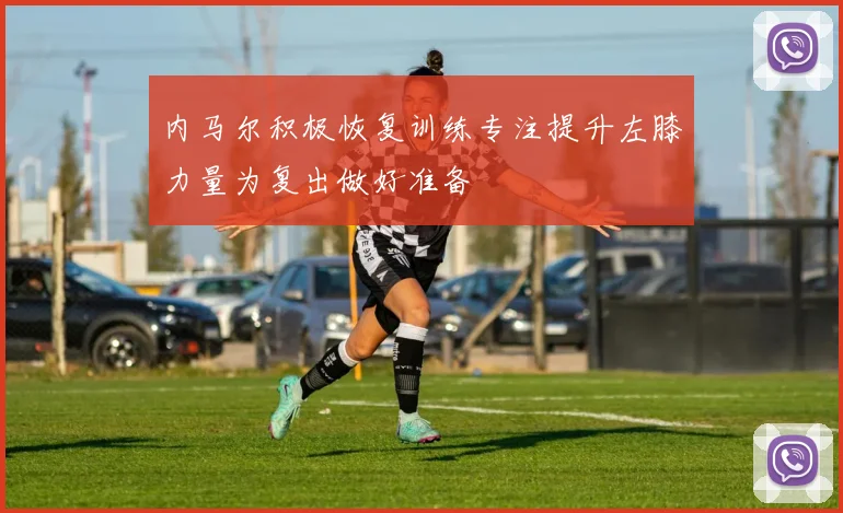 内马尔积极恢复训练专注提升左膝力量为复出做好准备