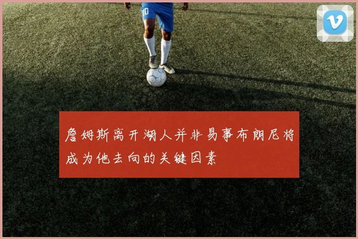 詹姆斯离开湖人并非易事布朗尼将成为他去向的关键因素