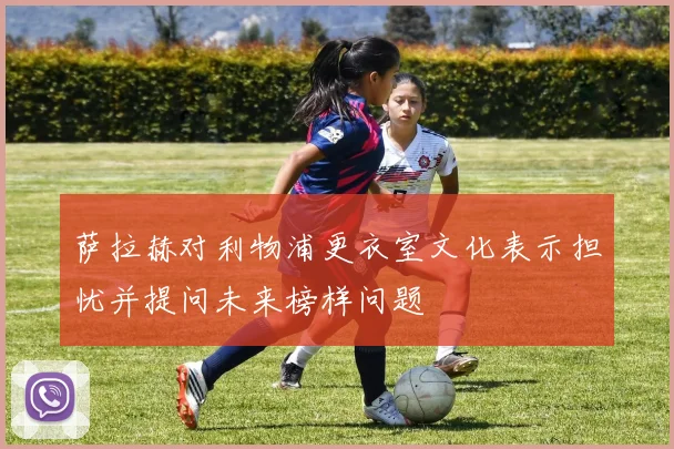 萨拉赫对利物浦更衣室文化表示担忧并提问未来榜样问题