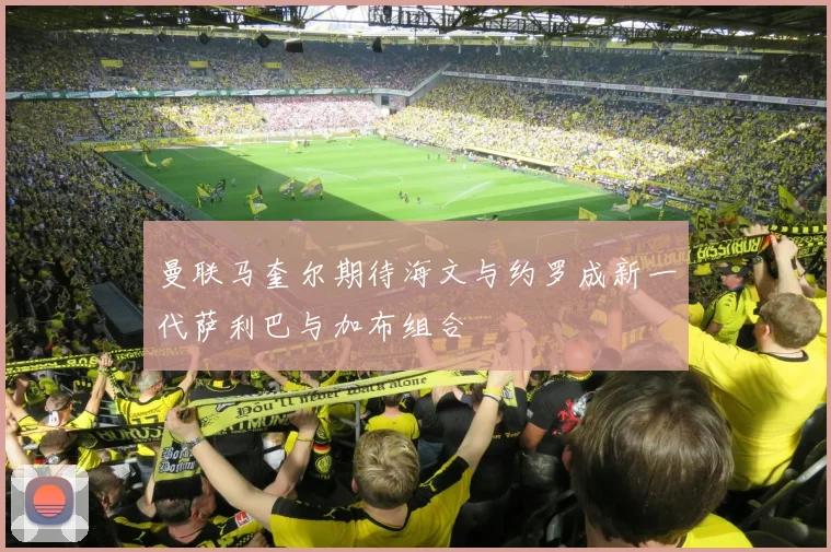曼联马奎尔期待海文与约罗成新一代萨利巴与加布组合