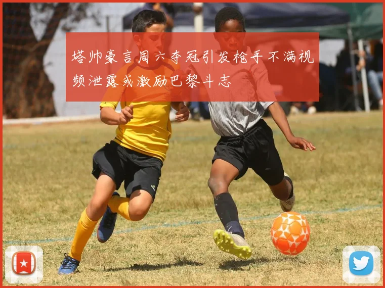 塔帅豪言周六夺冠引发枪手不满视频泄露或激励巴黎斗志