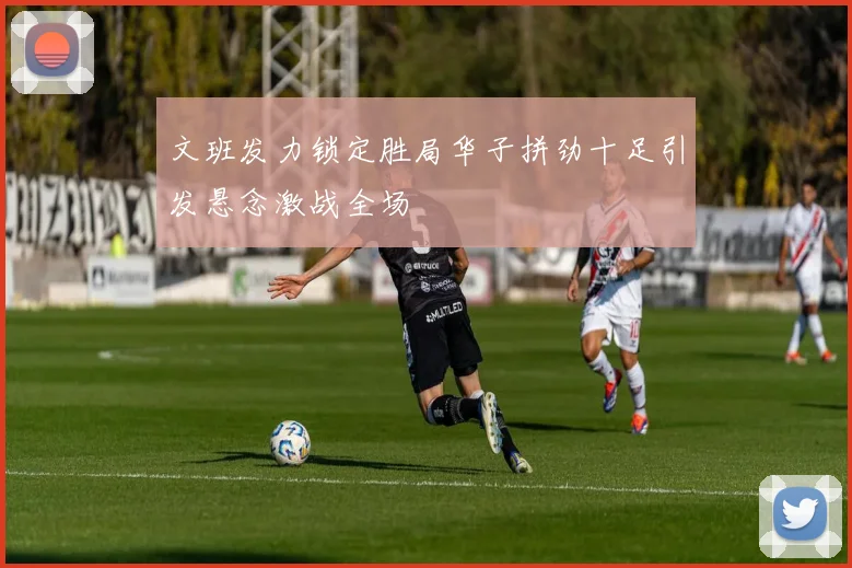文班发力锁定胜局华子拼劲十足引发悬念激战全场