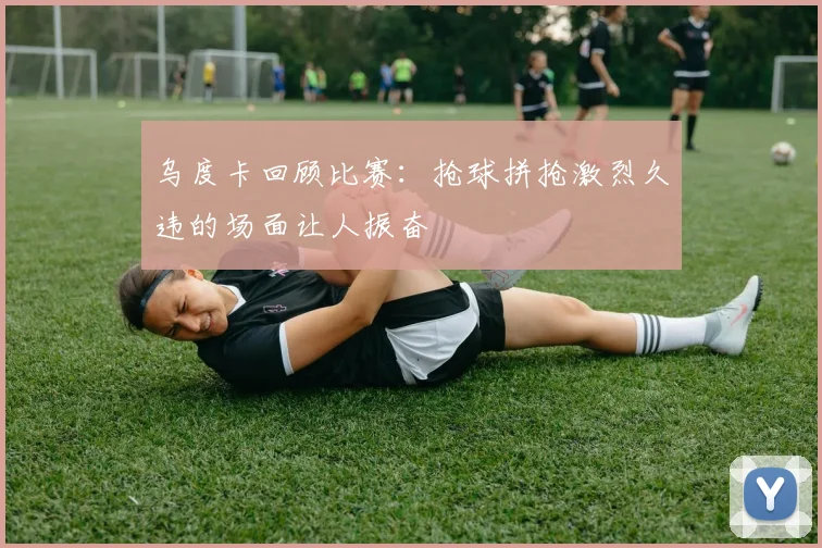 乌度卡回顾比赛：抢球拼抢激烈久违的场面让人振奋