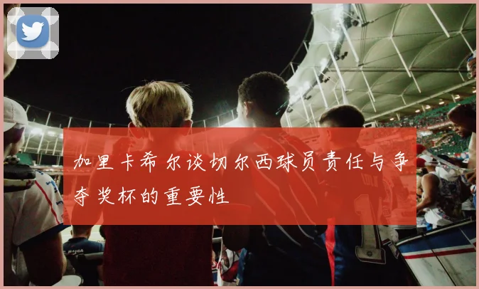 加里卡希尔谈切尔西球员责任与争夺奖杯的重要性