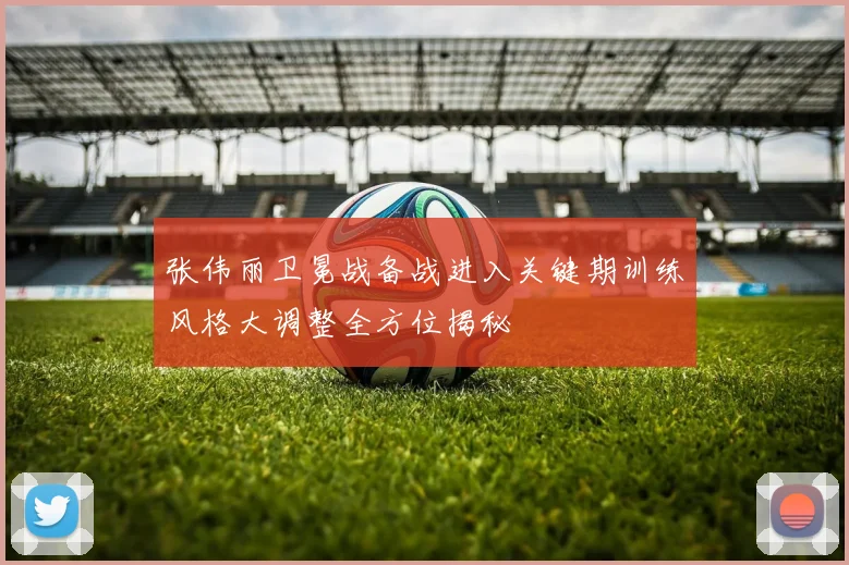 张伟丽卫冕战备战进入关键期训练风格大调整全方位揭秘
